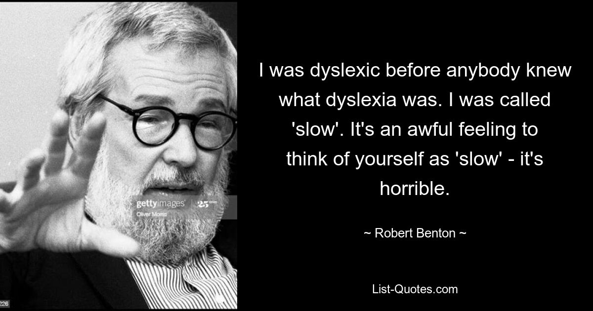 I was dyslexic before anybody knew what dyslexia was. I was called 'slow'. It's an awful feeling to think of yourself as 'slow' - it's horrible. — © Robert Benton