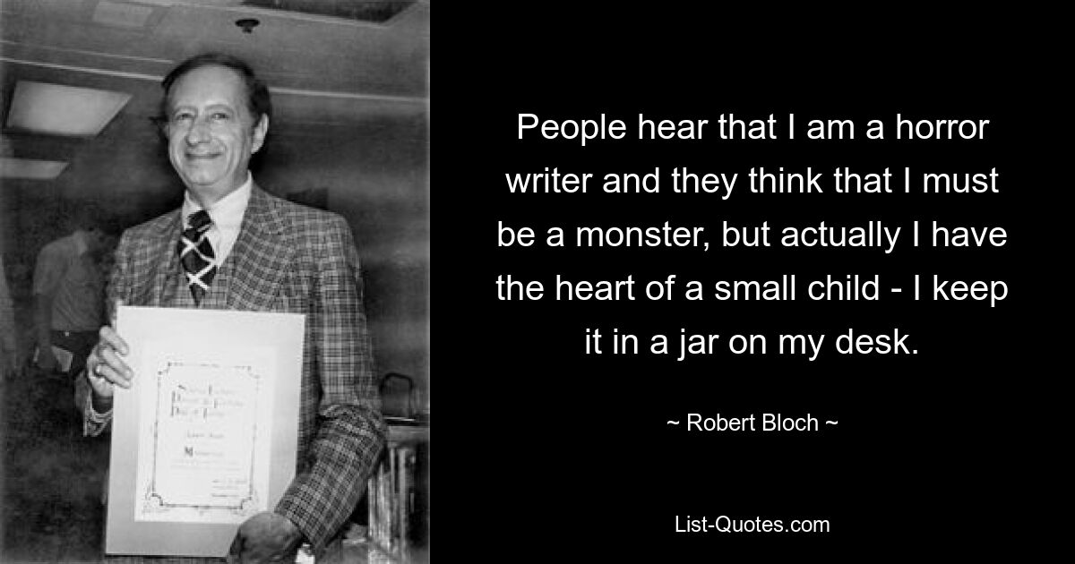 People hear that I am a horror writer and they think that I must be a monster, but actually I have the heart of a small child - I keep it in a jar on my desk. — © Robert Bloch