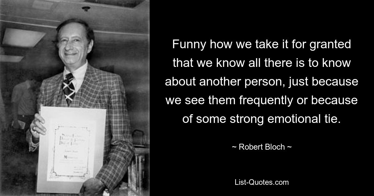 Funny how we take it for granted that we know all there is to know about another person, just because we see them frequently or because of some strong emotional tie. — © Robert Bloch