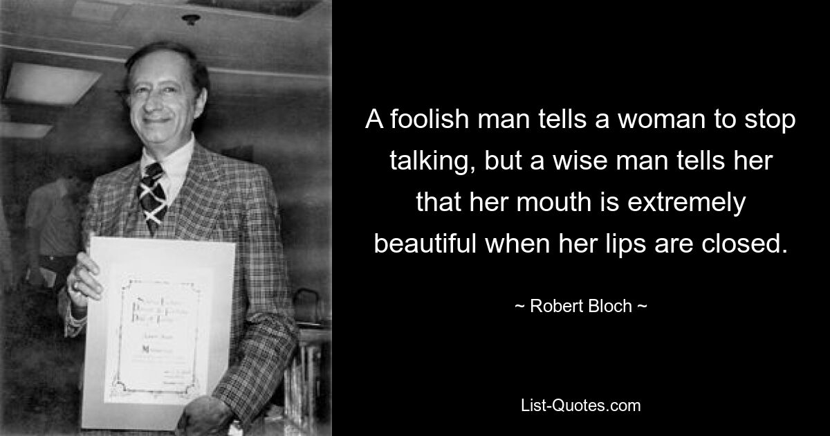 A foolish man tells a woman to stop talking, but a wise man tells her that her mouth is extremely beautiful when her lips are closed. — © Robert Bloch