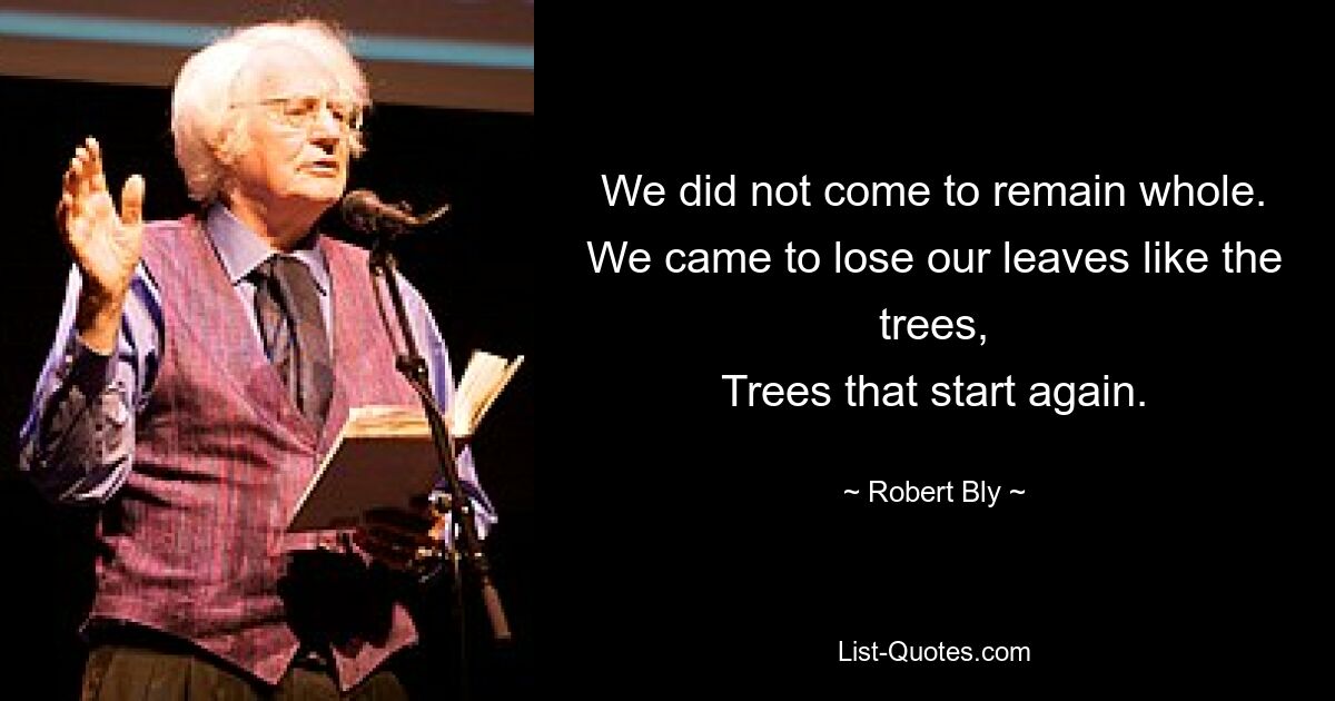 We did not come to remain whole.
We came to lose our leaves like the trees,
Trees that start again. — © Robert Bly