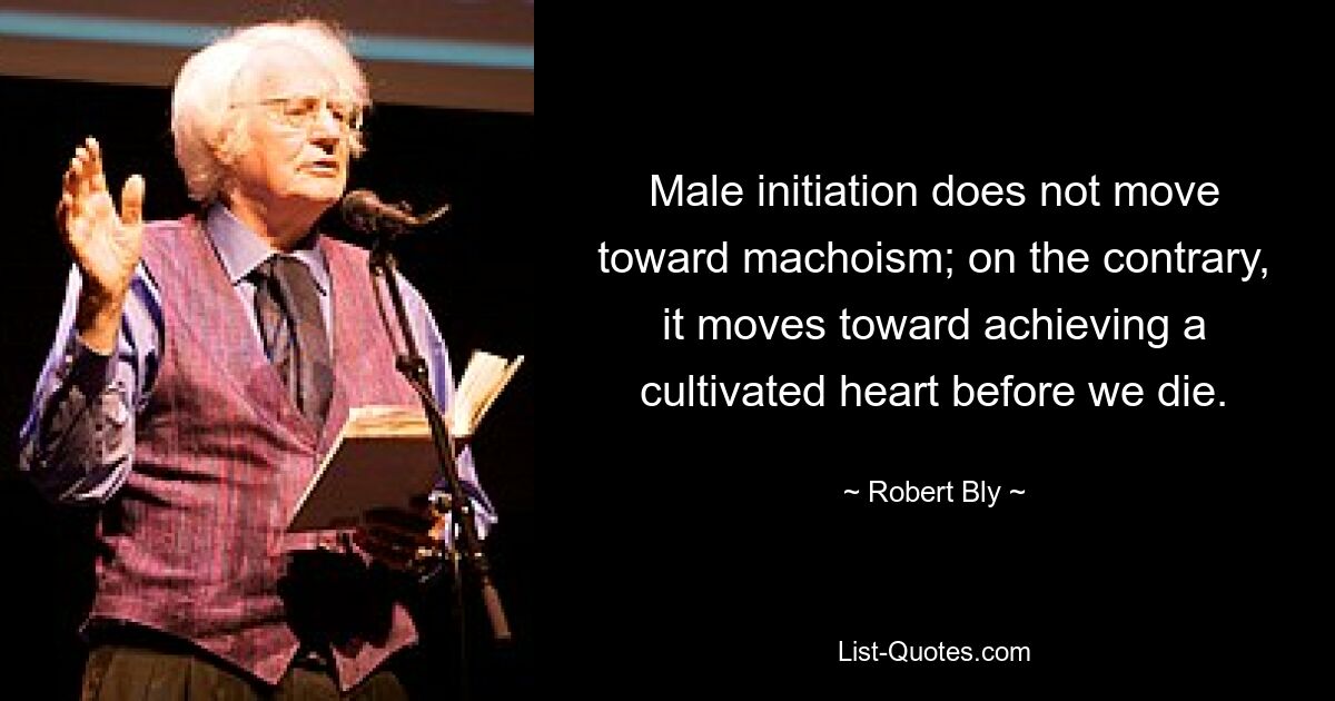 Male initiation does not move toward machoism; on the contrary, it moves toward achieving a cultivated heart before we die. — © Robert Bly