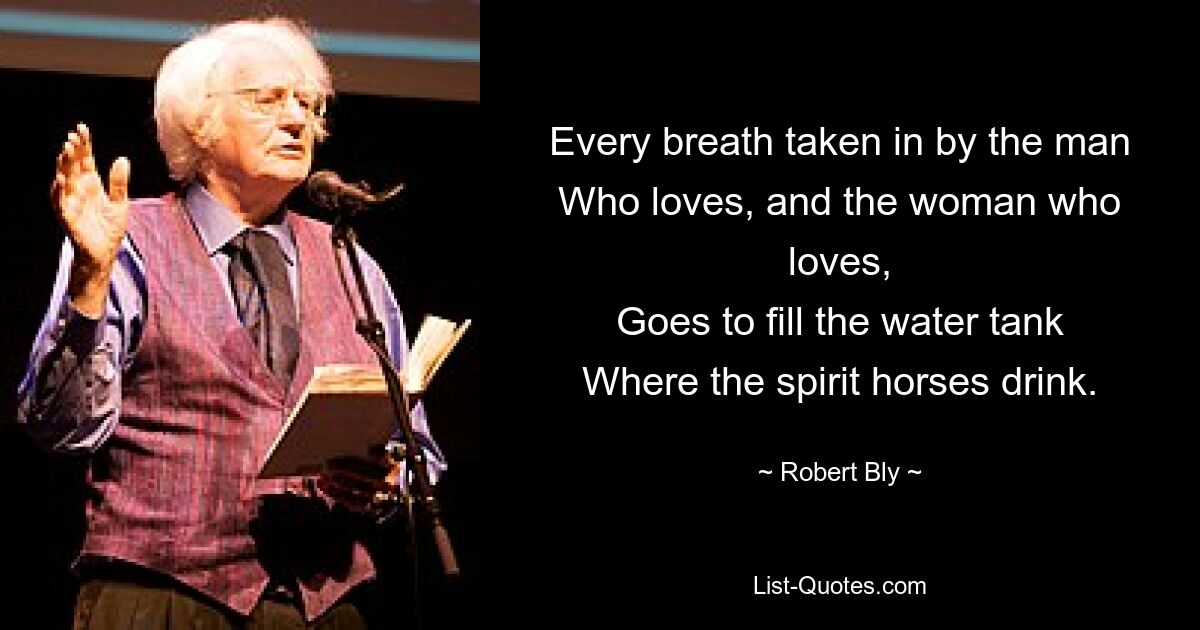 Every breath taken in by the man
Who loves, and the woman who loves,
Goes to fill the water tank
Where the spirit horses drink. — © Robert Bly