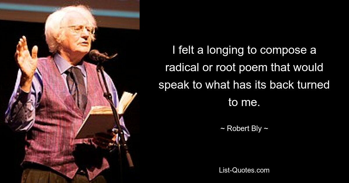 I felt a longing to compose a radical or root poem that would speak to what has its back turned to me. — © Robert Bly