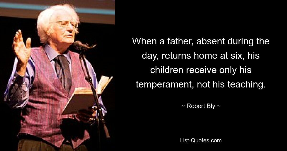 When a father, absent during the day, returns home at six, his children receive only his temperament, not his teaching. — © Robert Bly