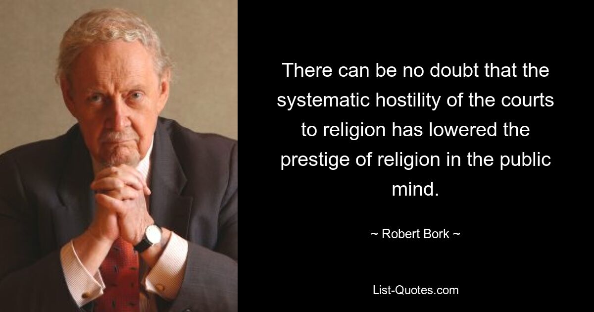 There can be no doubt that the systematic hostility of the courts to religion has lowered the prestige of religion in the public mind. — © Robert Bork