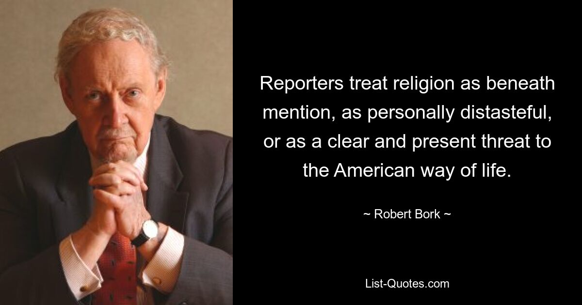 Reporters treat religion as beneath mention, as personally distasteful, or as a clear and present threat to the American way of life. — © Robert Bork