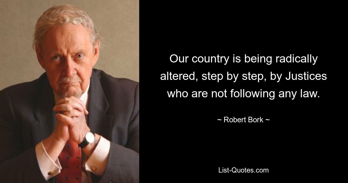 Our country is being radically altered, step by step, by Justices who are not following any law. — © Robert Bork