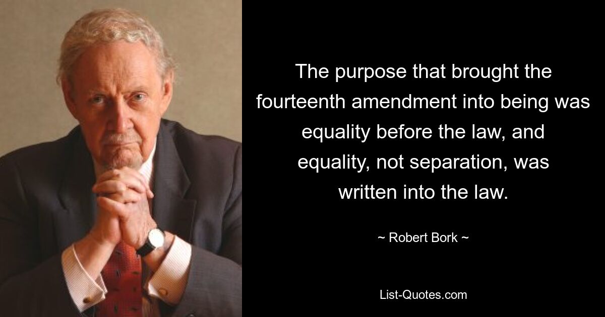 The purpose that brought the fourteenth amendment into being was equality before the law, and equality, not separation, was written into the law. — © Robert Bork