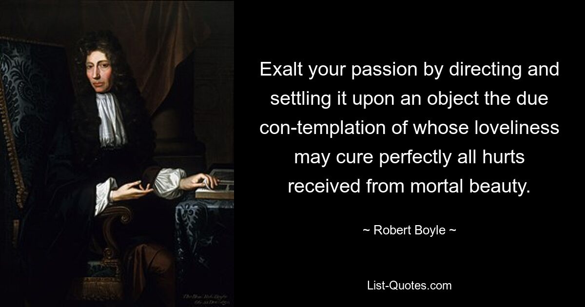 Exalt your passion by directing and settling it upon an object the due con-templation of whose loveliness may cure perfectly all hurts received from mortal beauty. — © Robert Boyle