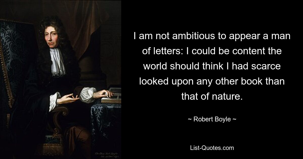 I am not ambitious to appear a man of letters: I could be content the world should think I had scarce looked upon any other book than that of nature. — © Robert Boyle