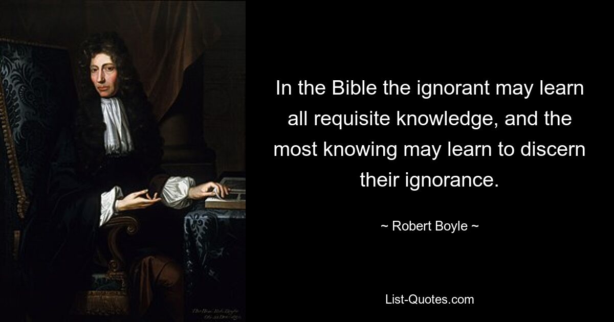 In the Bible the ignorant may learn all requisite knowledge, and the most knowing may learn to discern their ignorance. — © Robert Boyle