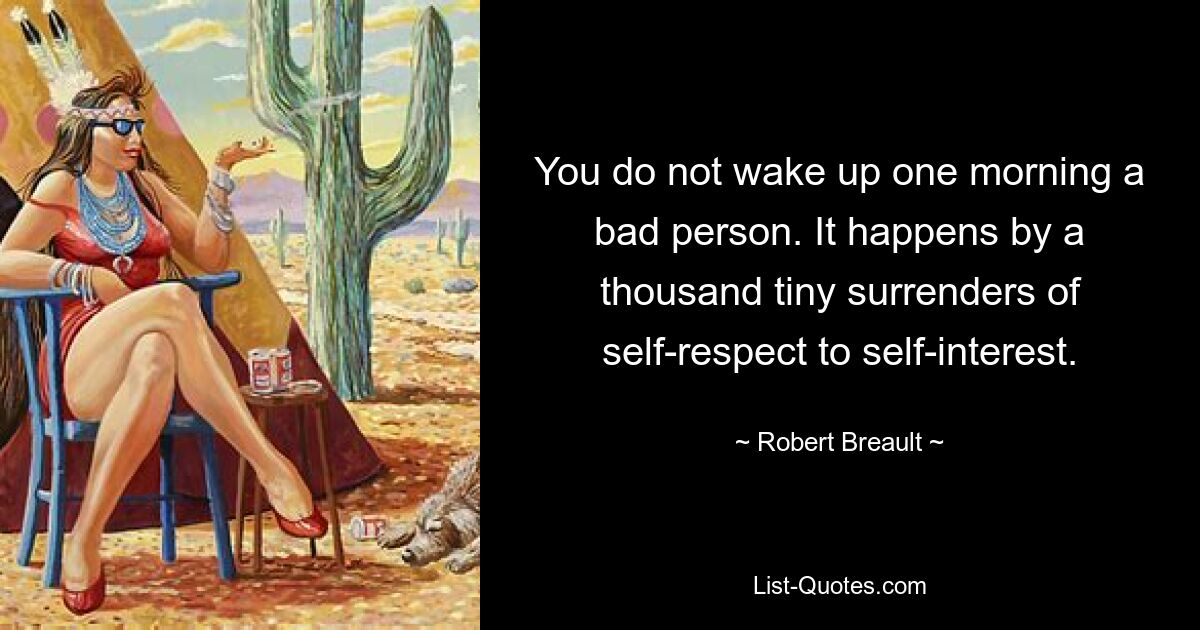 You do not wake up one morning a bad person. It happens by a thousand tiny surrenders of self-respect to self-interest. — © Robert Breault