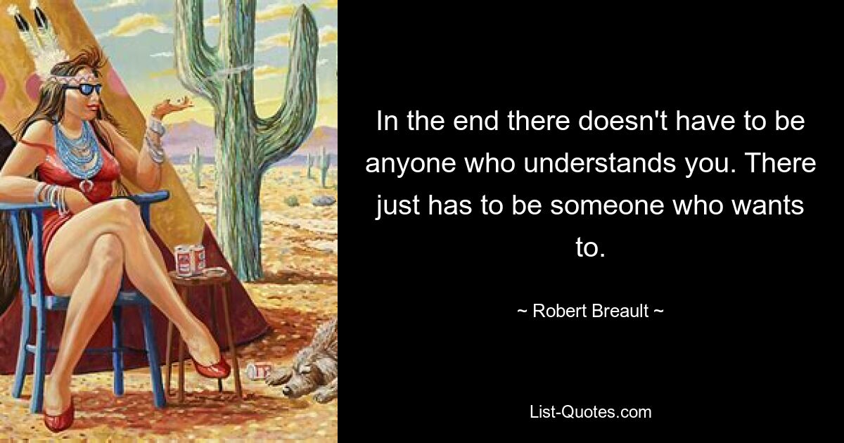 In the end there doesn't have to be anyone who understands you. There just has to be someone who wants to. — © Robert Breault