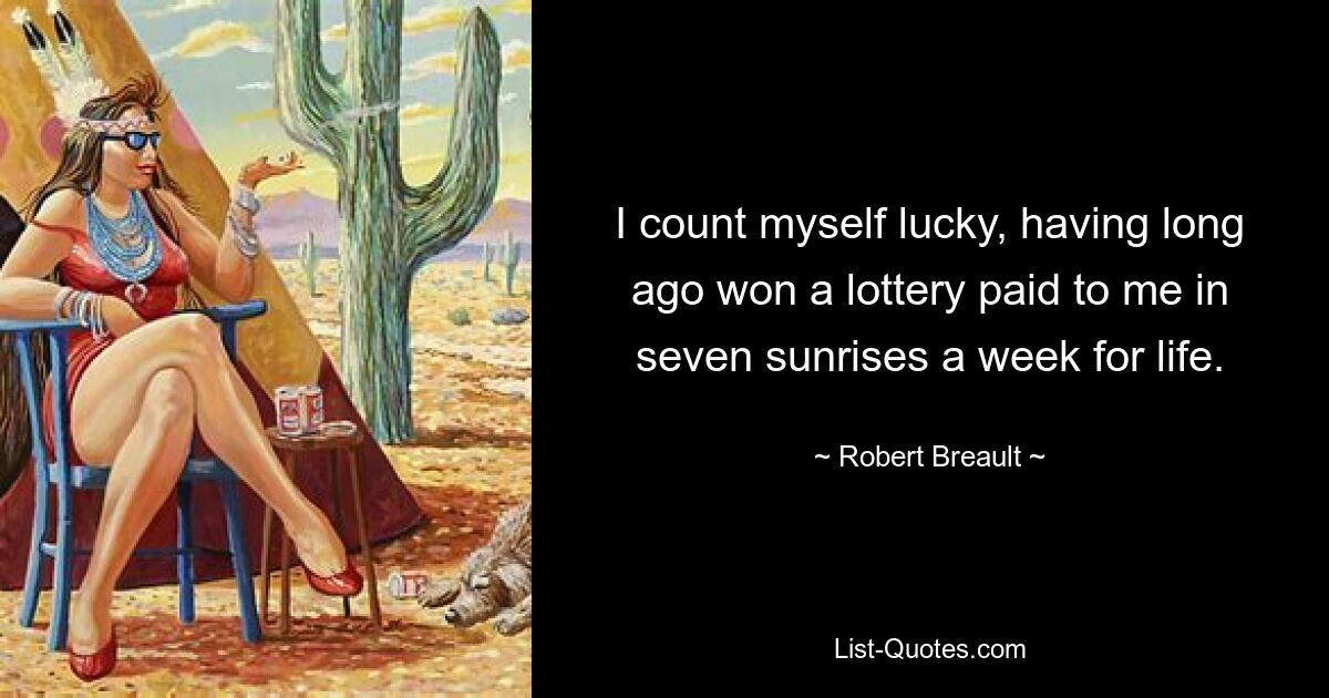 I count myself lucky, having long ago won a lottery paid to me in seven sunrises a week for life. — © Robert Breault