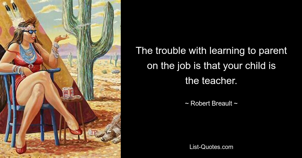 The trouble with learning to parent on the job is that your child is the teacher. — © Robert Breault