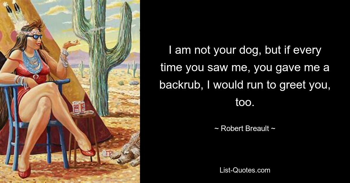 I am not your dog, but if every time you saw me, you gave me a backrub, I would run to greet you, too. — © Robert Breault