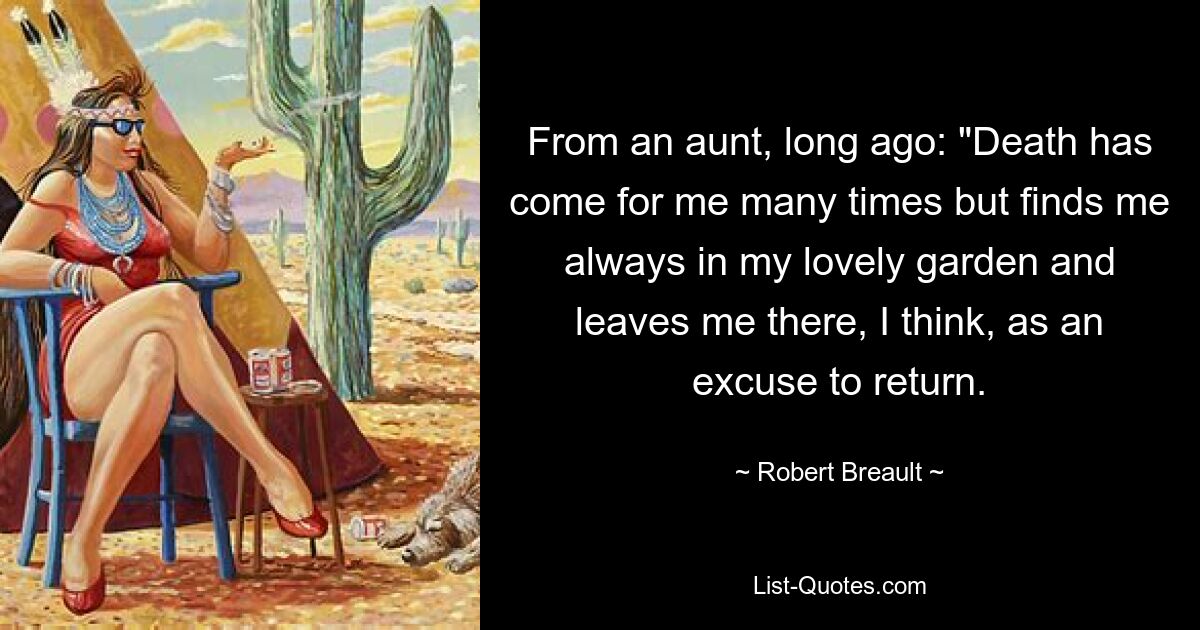 From an aunt, long ago: "Death has come for me many times but finds me always in my lovely garden and leaves me there, I think, as an excuse to return. — © Robert Breault