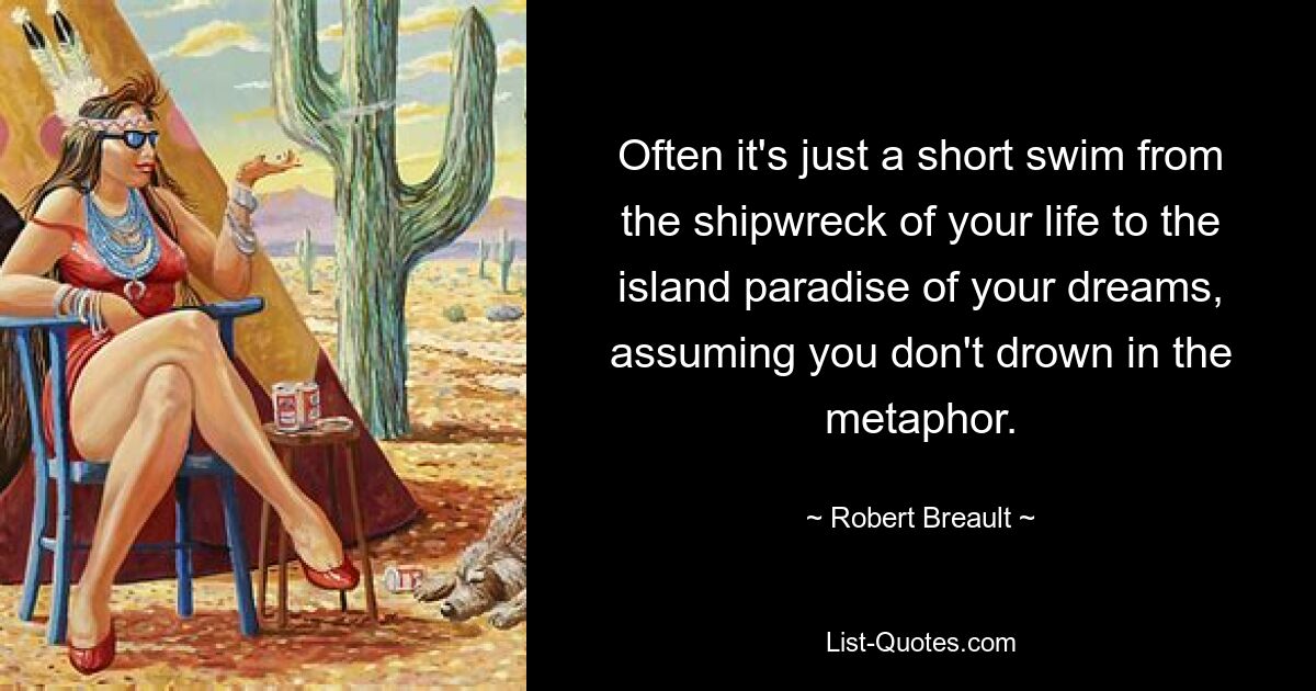 Often it's just a short swim from the shipwreck of your life to the island paradise of your dreams, assuming you don't drown in the metaphor. — © Robert Breault