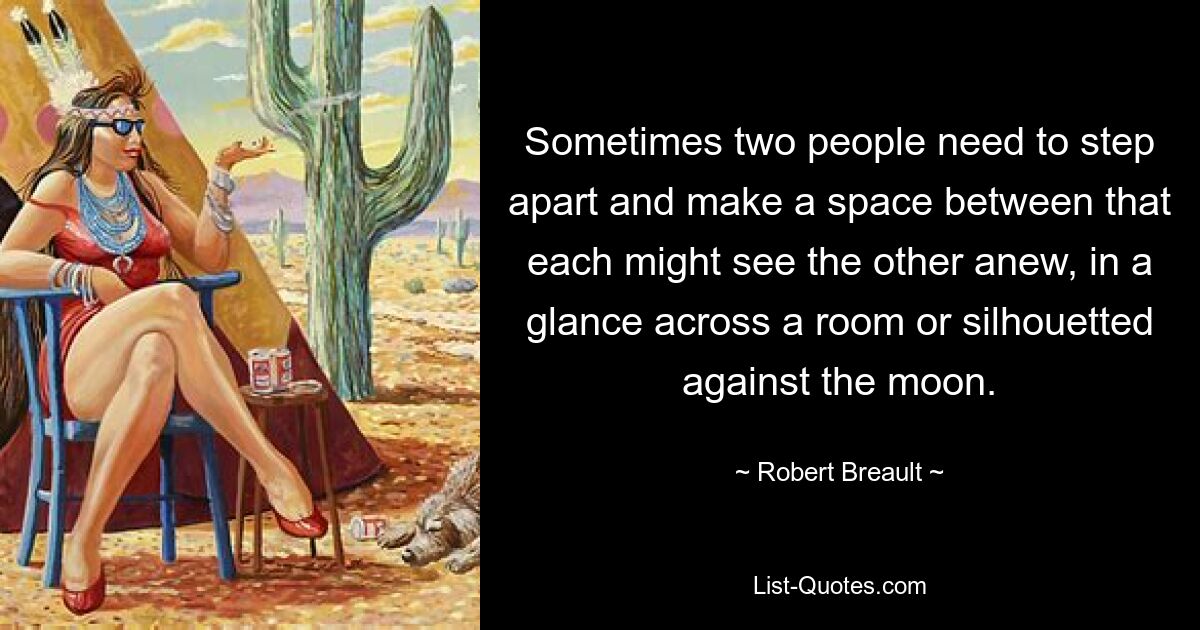 Sometimes two people need to step apart and make a space between that each might see the other anew, in a glance across a room or silhouetted against the moon. — © Robert Breault