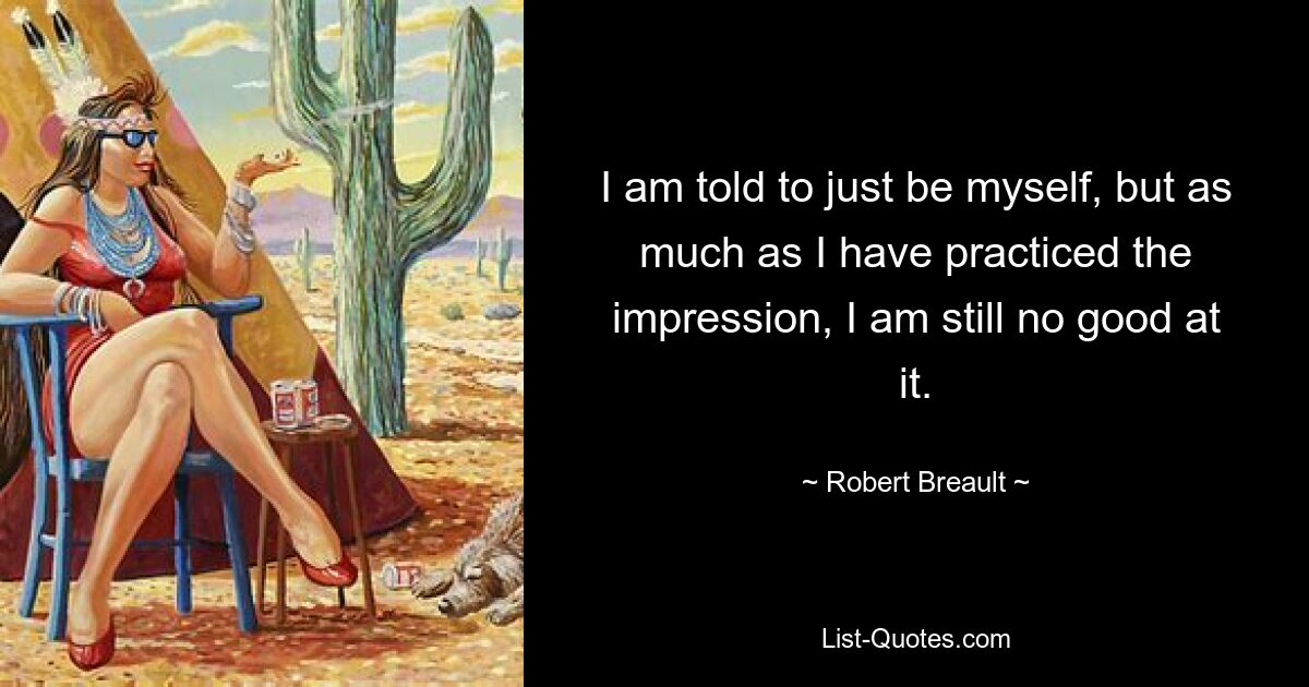 I am told to just be myself, but as much as I have practiced the impression, I am still no good at it. — © Robert Breault