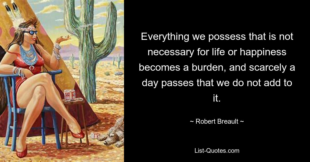 Everything we possess that is not necessary for life or happiness becomes a burden, and scarcely a day passes that we do not add to it. — © Robert Breault