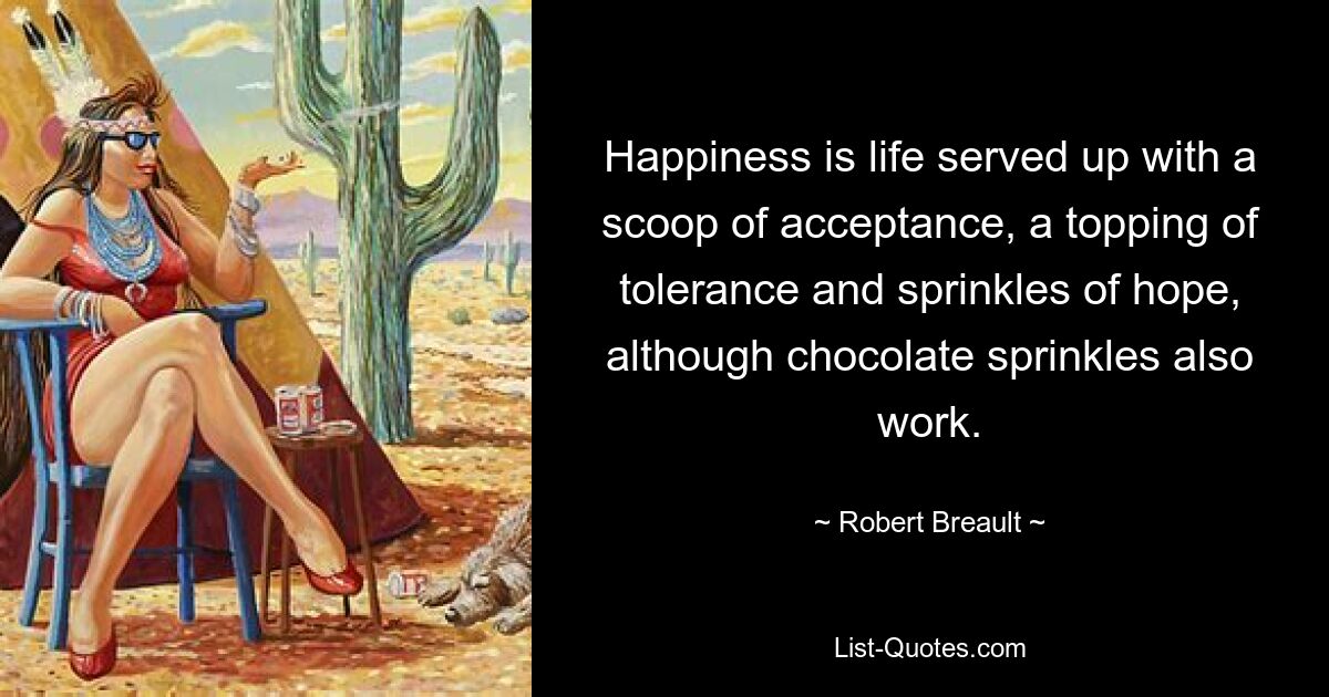 Happiness is life served up with a scoop of acceptance, a topping of tolerance and sprinkles of hope, although chocolate sprinkles also work. — © Robert Breault