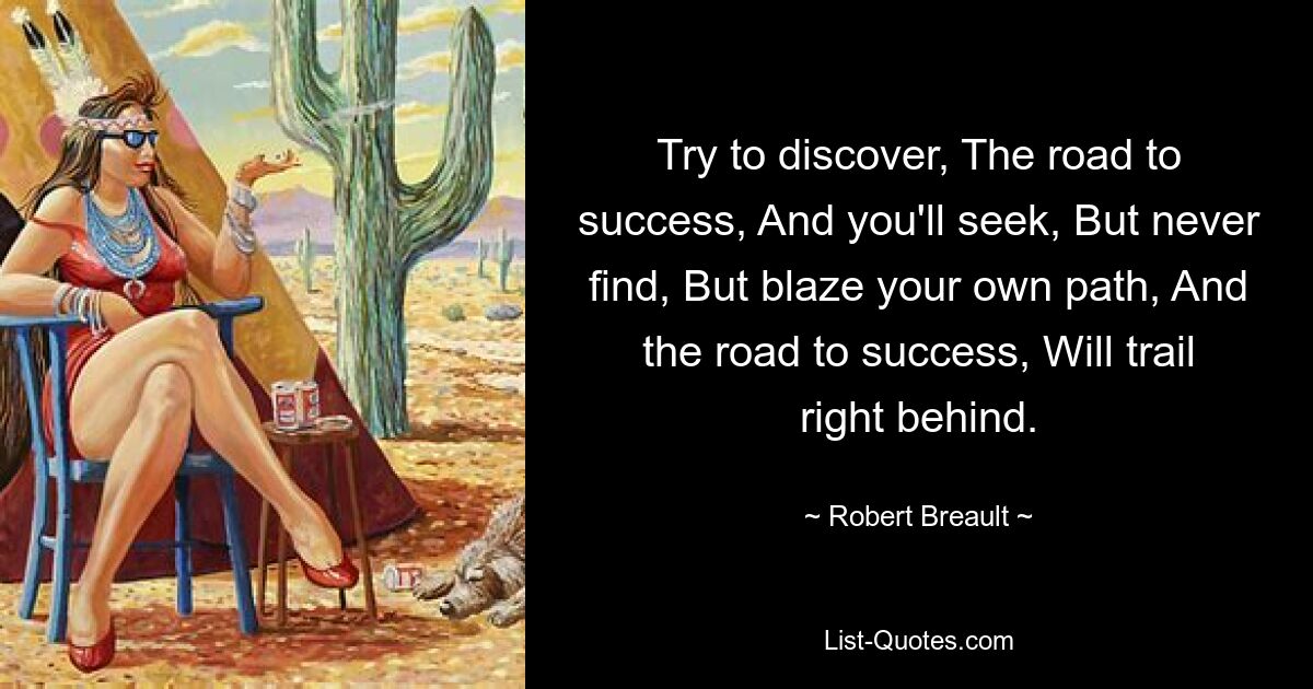 Try to discover, The road to success, And you'll seek, But never find, But blaze your own path, And the road to success, Will trail right behind. — © Robert Breault