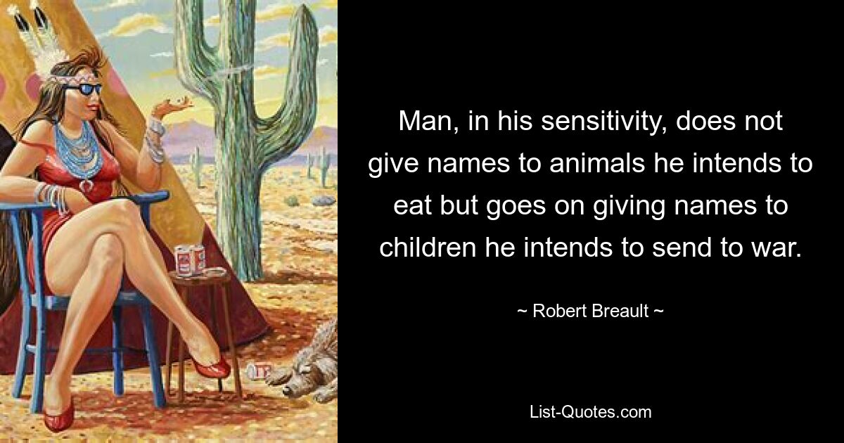 Man, in his sensitivity, does not give names to animals he intends to eat but goes on giving names to children he intends to send to war. — © Robert Breault