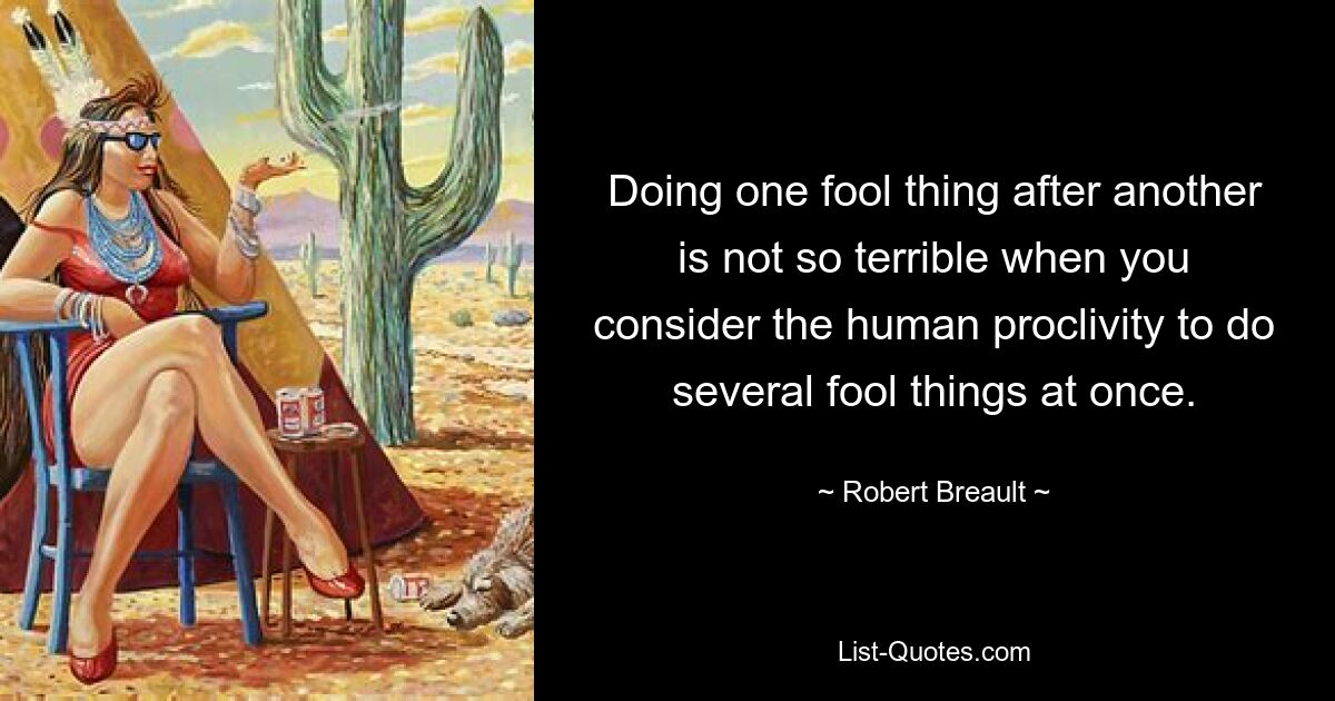 Doing one fool thing after another is not so terrible when you consider the human proclivity to do several fool things at once. — © Robert Breault