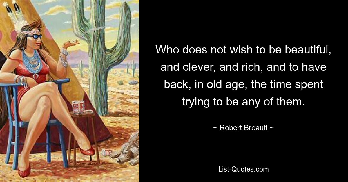 Who does not wish to be beautiful, and clever, and rich, and to have back, in old age, the time spent trying to be any of them. — © Robert Breault