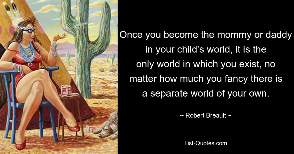 Once you become the mommy or daddy in your child's world, it is the only world in which you exist, no matter how much you fancy there is a separate world of your own. — © Robert Breault