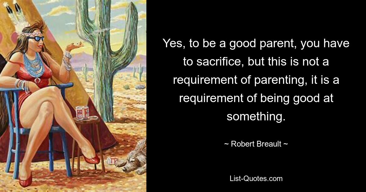 Yes, to be a good parent, you have to sacrifice, but this is not a requirement of parenting, it is a requirement of being good at something. — © Robert Breault