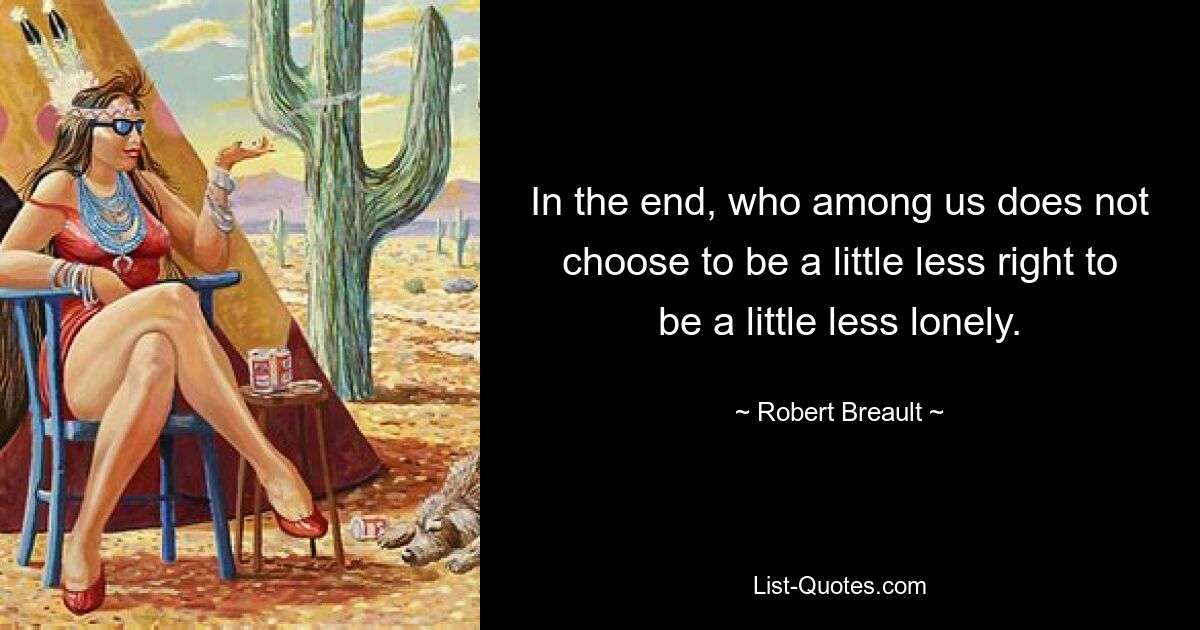 In the end, who among us does not choose to be a little less right to be a little less lonely. — © Robert Breault