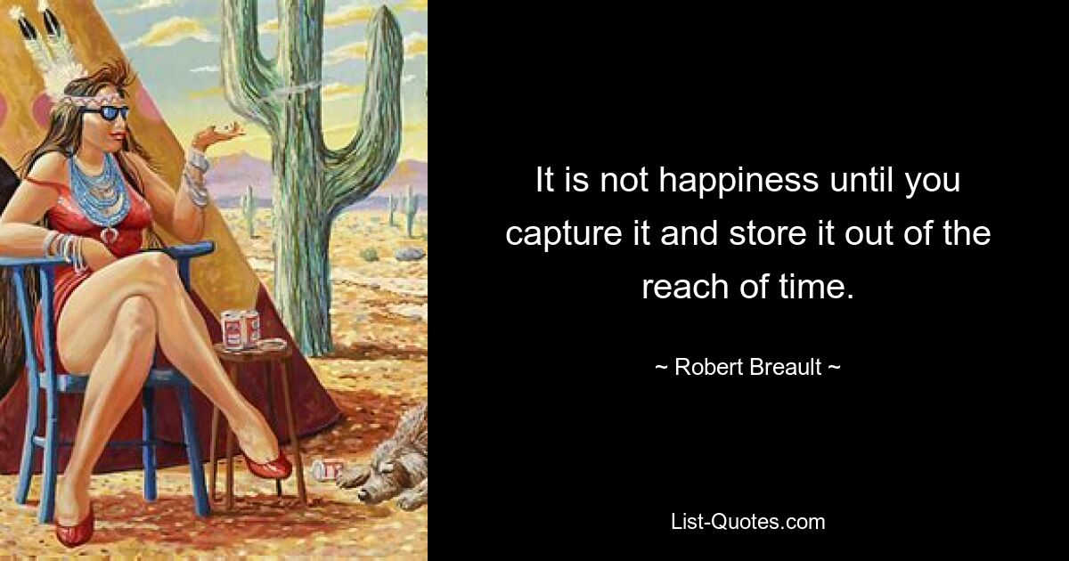 It is not happiness until you capture it and store it out of the reach of time. — © Robert Breault