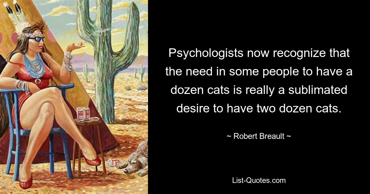 Psychologists now recognize that the need in some people to have a dozen cats is really a sublimated desire to have two dozen cats. — © Robert Breault