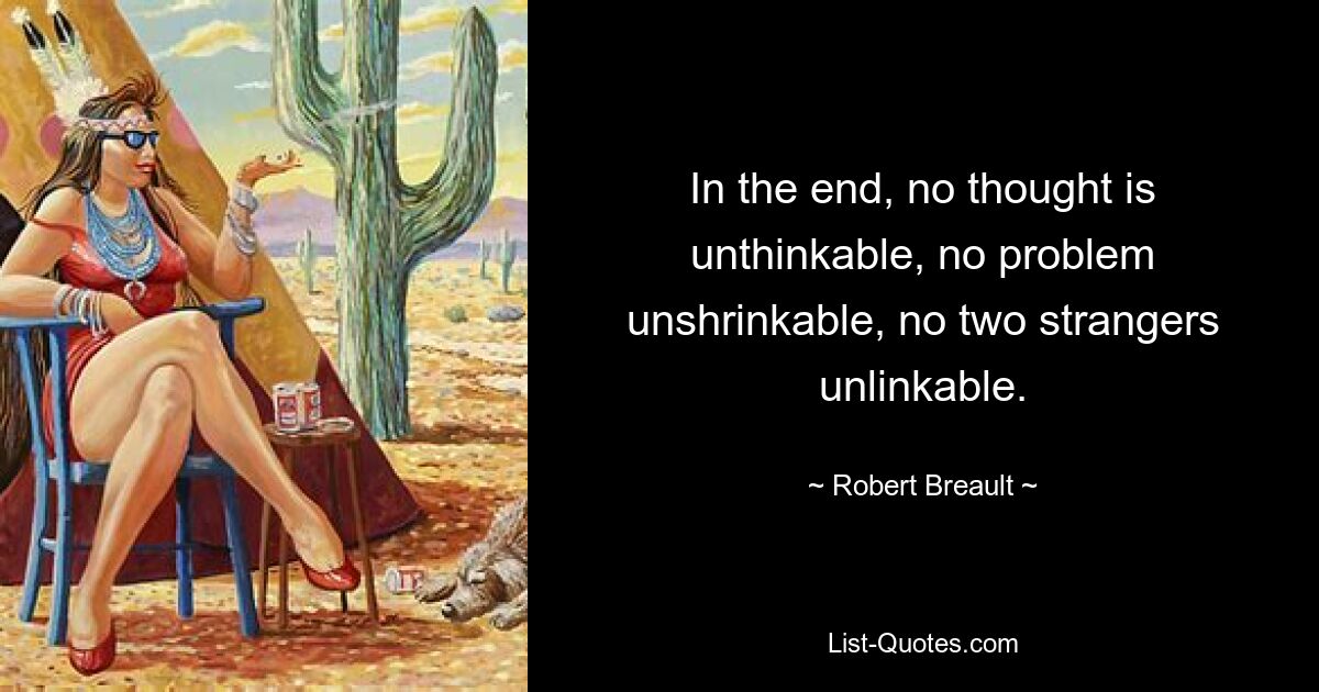 In the end, no thought is unthinkable, no problem unshrinkable, no two strangers unlinkable. — © Robert Breault