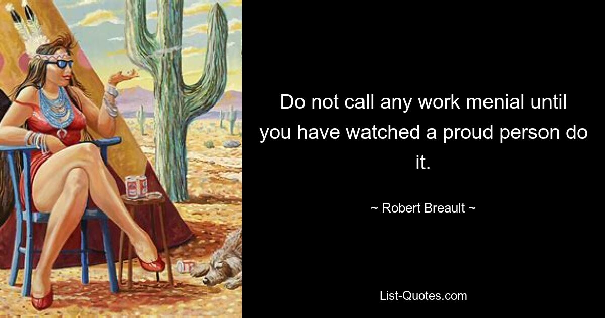 Do not call any work menial until you have watched a proud person do it. — © Robert Breault