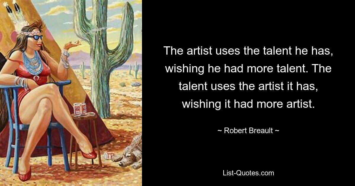 The artist uses the talent he has, wishing he had more talent. The talent uses the artist it has, wishing it had more artist. — © Robert Breault