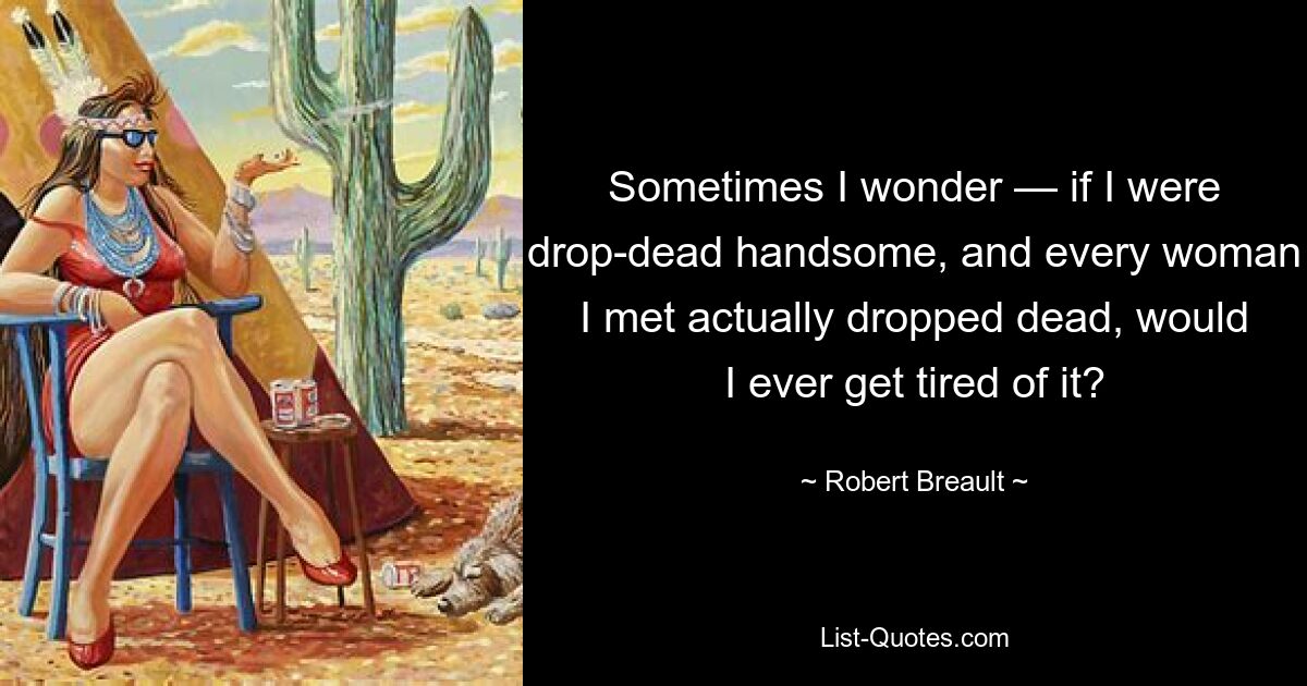 Sometimes I wonder — if I were drop-dead handsome, and every woman I met actually dropped dead, would I ever get tired of it? — © Robert Breault