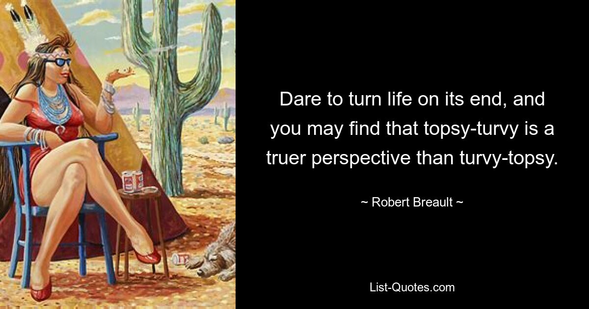 Dare to turn life on its end, and you may find that topsy-turvy is a truer perspective than turvy-topsy. — © Robert Breault