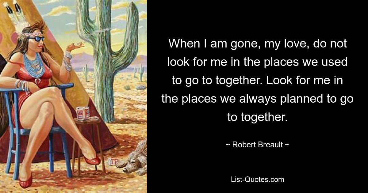 When I am gone, my love, do not look for me in the places we used to go to together. Look for me in the places we always planned to go to together. — © Robert Breault