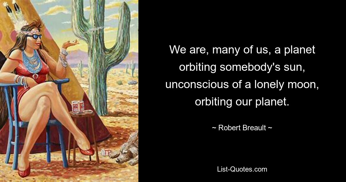 We are, many of us, a planet orbiting somebody's sun, unconscious of a lonely moon, orbiting our planet. — © Robert Breault