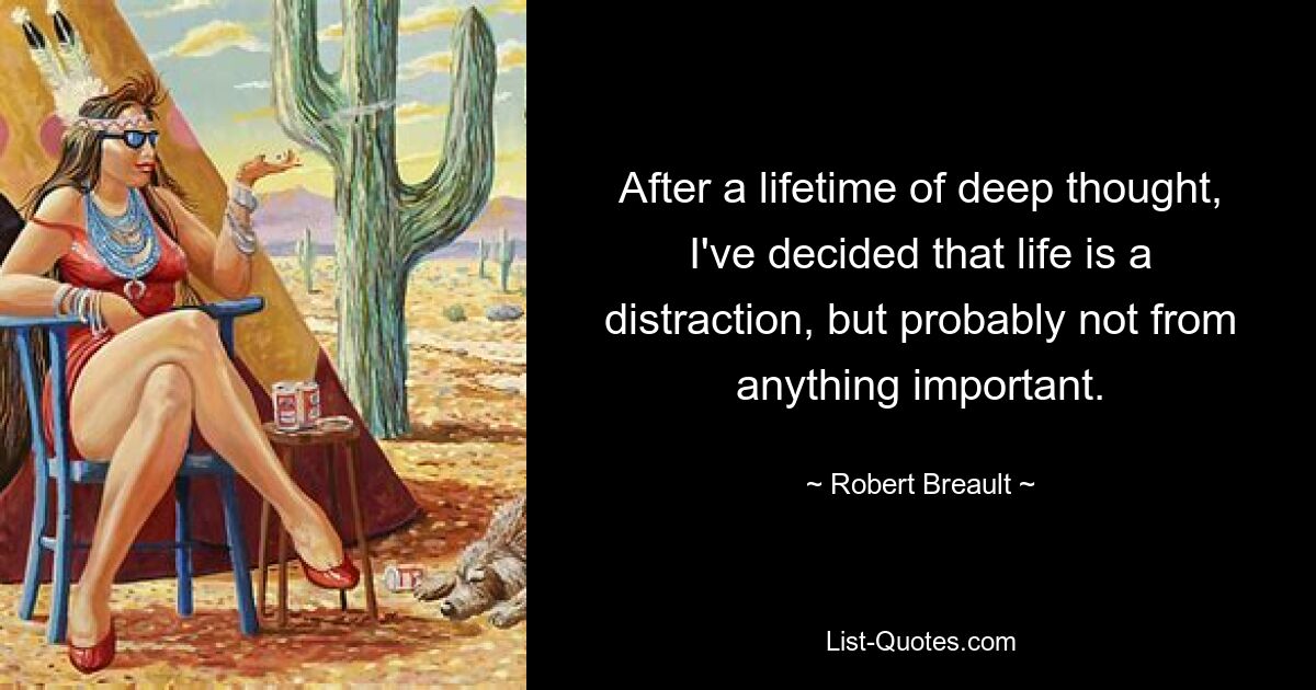 After a lifetime of deep thought, I've decided that life is a distraction, but probably not from anything important. — © Robert Breault