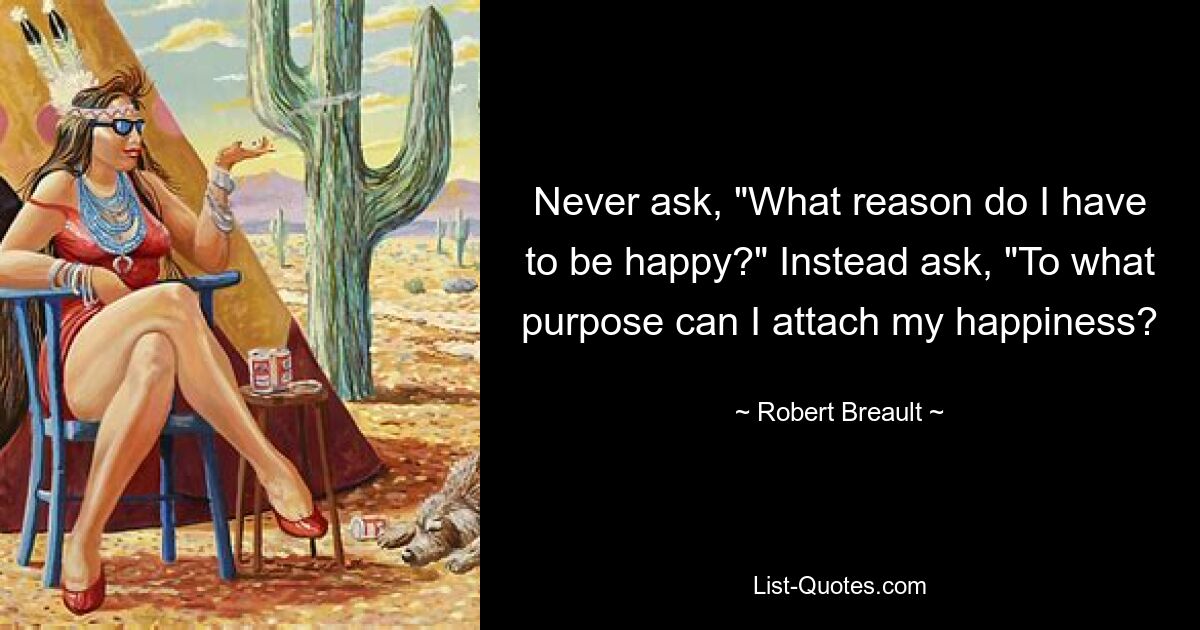 Never ask, "What reason do I have to be happy?" Instead ask, "To what purpose can I attach my happiness? — © Robert Breault