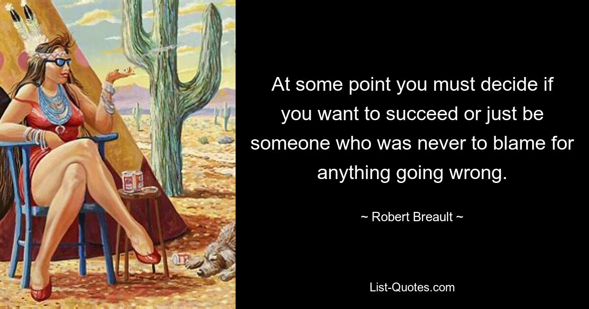 At some point you must decide if you want to succeed or just be someone who was never to blame for anything going wrong. — © Robert Breault