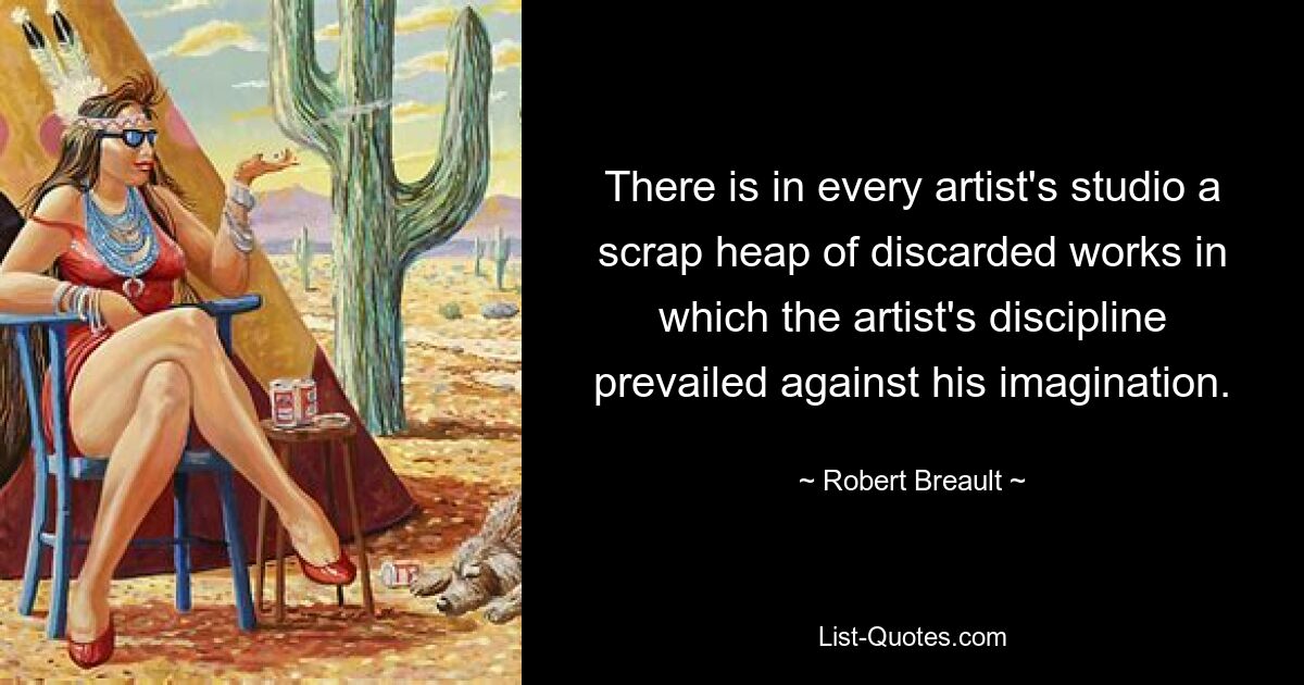 There is in every artist's studio a scrap heap of discarded works in which the artist's discipline prevailed against his imagination. — © Robert Breault