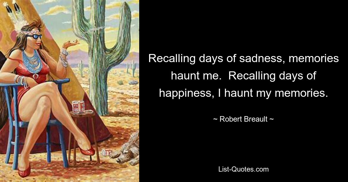 Recalling days of sadness, memories haunt me.  Recalling days of happiness, I haunt my memories. — © Robert Breault