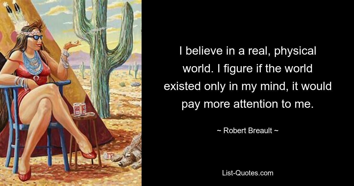 I believe in a real, physical world. I figure if the world existed only in my mind, it would pay more attention to me. — © Robert Breault