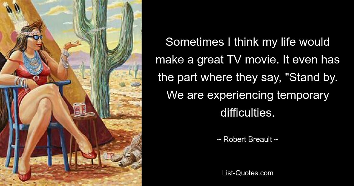 Sometimes I think my life would make a great TV movie. It even has the part where they say, "Stand by. We are experiencing temporary difficulties. — © Robert Breault